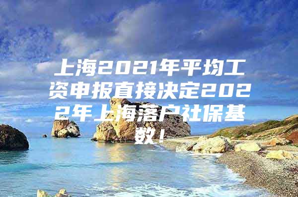 上海2021年平均工资申报直接决定2022年上海落户社保基数！