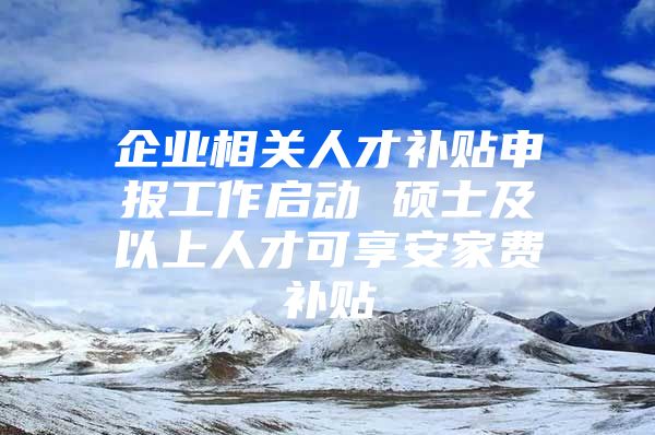 企业相关人才补贴申报工作启动 硕士及以上人才可享安家费补贴