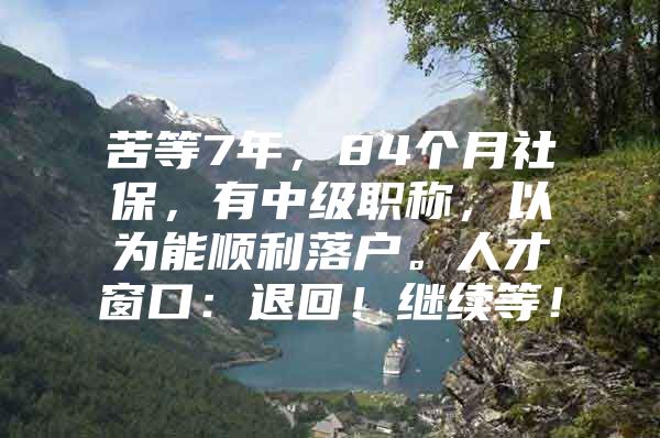 苦等7年，84个月社保，有中级职称，以为能顺利落户。人才窗口：退回！继续等！