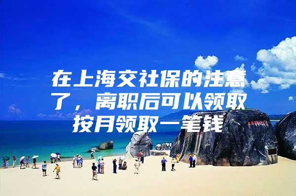 在上海交社保的注意了，离职后可以领取按月领取一笔钱