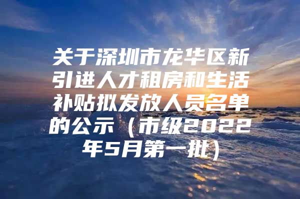 关于深圳市龙华区新引进人才租房和生活补贴拟发放人员名单的公示（市级2022年5月第一批）