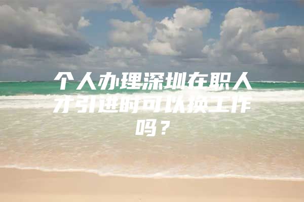 个人办理深圳在职人才引进时可以换工作吗？