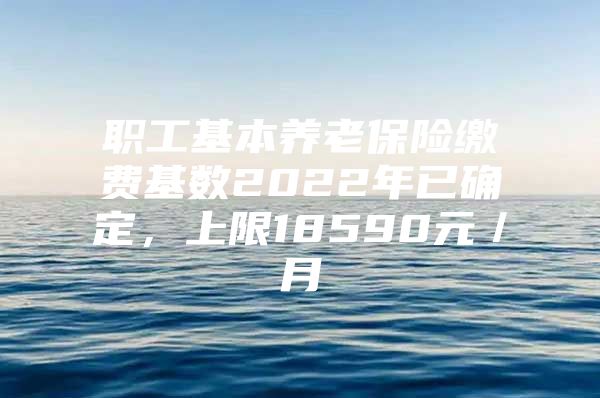 职工基本养老保险缴费基数2022年已确定，上限18590元／月