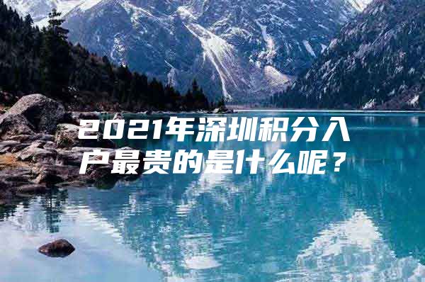 2021年深圳积分入户最贵的是什么呢？