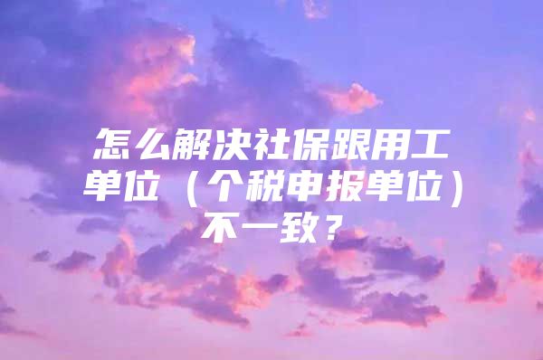 怎么解决社保跟用工单位（个税申报单位）不一致？