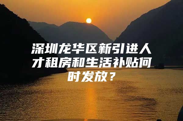 深圳龙华区新引进人才租房和生活补贴何时发放？