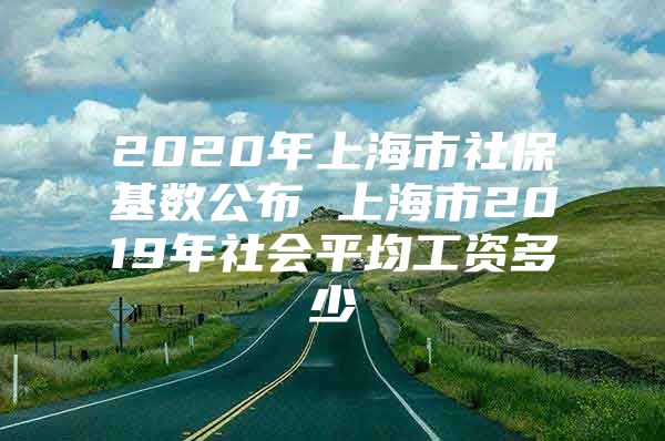 2020年上海市社保基数公布 上海市2019年社会平均工资多少