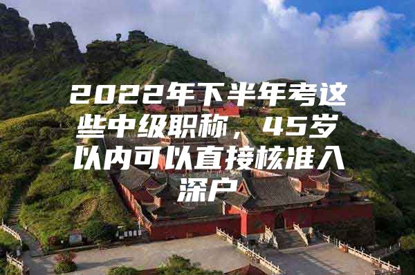 2022年下半年考这些中级职称，45岁以内可以直接核准入深户