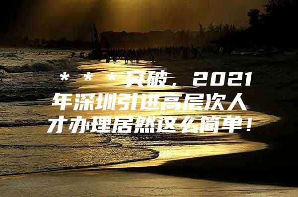 ＊＊＊突破，2021年深圳引进高层次人才办理居然这么简单！