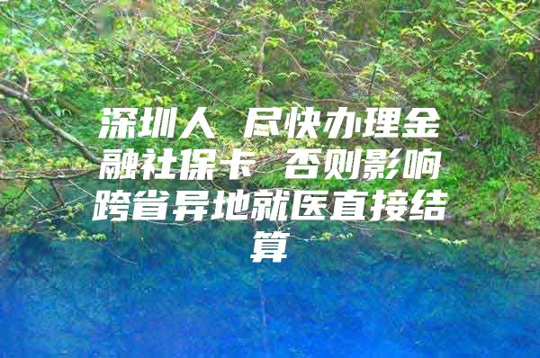 深圳人 尽快办理金融社保卡 否则影响跨省异地就医直接结算