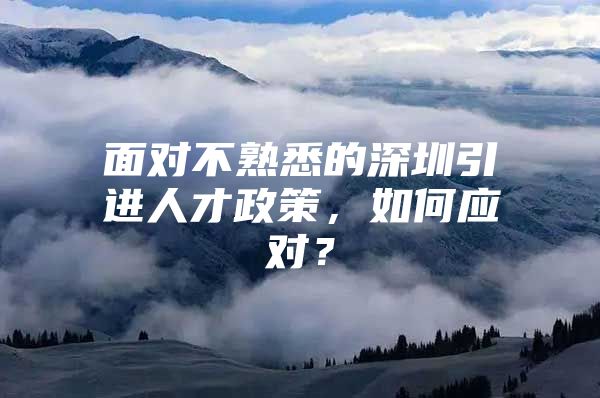 面对不熟悉的深圳引进人才政策，如何应对？