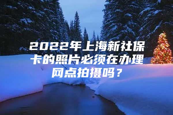 2022年上海新社保卡的照片必须在办理网点拍摄吗？