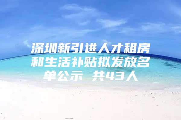 深圳新引进人才租房和生活补贴拟发放名单公示 共43人