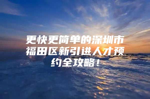 更快更简单的深圳市福田区新引进人才预约全攻略！