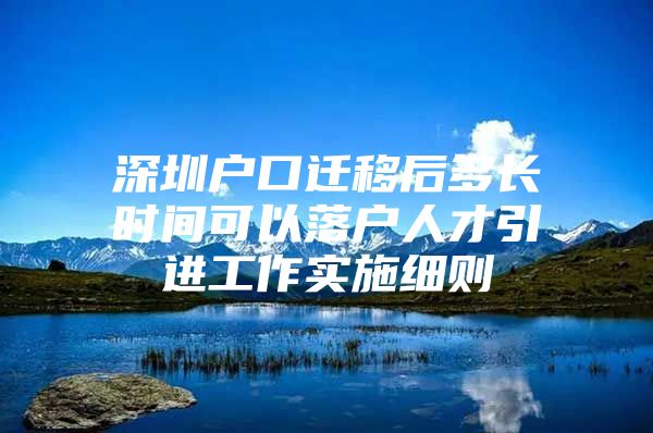 深圳户口迁移后多长时间可以落户人才引进工作实施细则