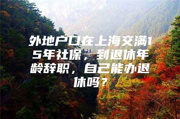 外地户口在上海交满15年社保，到退休年龄辞职，自己能办退休吗？