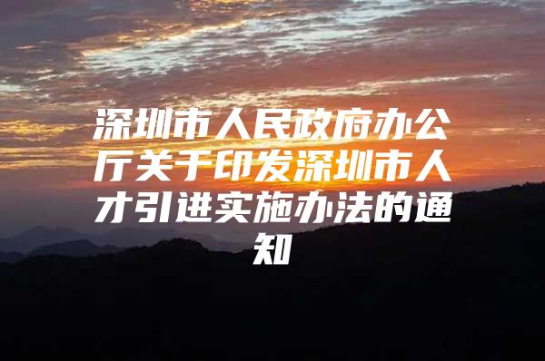 深圳市人民政府办公厅关于印发深圳市人才引进实施办法的通知