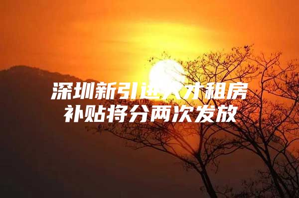 深圳新引进人才租房补贴将分两次发放