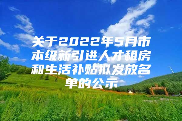 关于2022年5月市本级新引进人才租房和生活补贴拟发放名单的公示