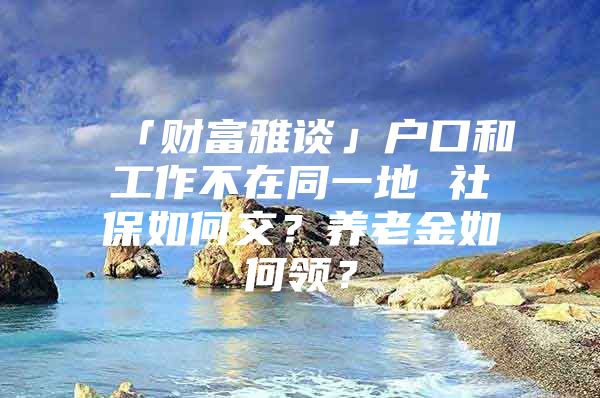 「财富雅谈」户口和工作不在同一地 社保如何交？养老金如何领？