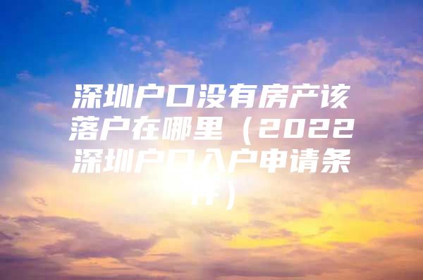 深圳户口没有房产该落户在哪里（2022深圳户口入户申请条件）