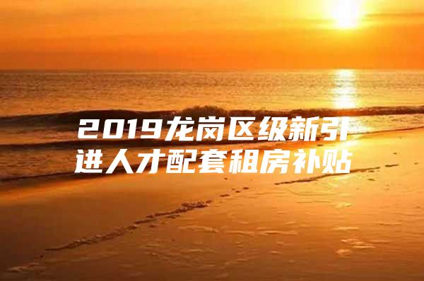 2019龙岗区级新引进人才配套租房补贴