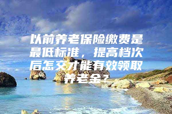 以前养老保险缴费是最低标准，提高档次后怎交才能有效领取养老金？