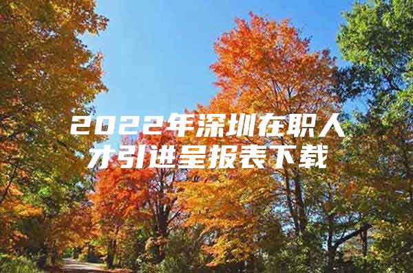 2022年深圳在职人才引进呈报表下载