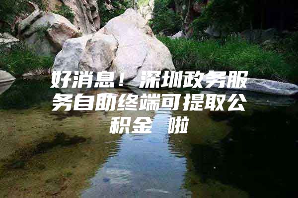 好消息！深圳政务服务自助终端可提取公积金 啦