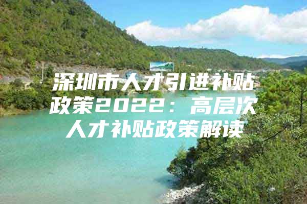 深圳市人才引进补贴政策2022：高层次人才补贴政策解读