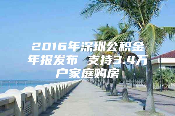 2016年深圳公积金年报发布 支持3.4万户家庭购房