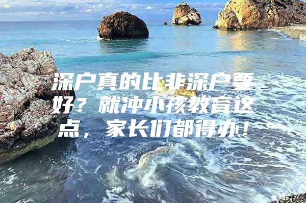 深户真的比非深户要好？就冲小孩教育这点，家长们都得办！