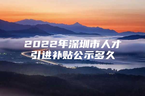 2022年深圳市人才引进补贴公示多久