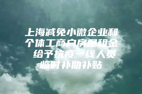 上海减免小微企业和个体工商户房屋租金 给予抗疫一线人员临时补助补贴