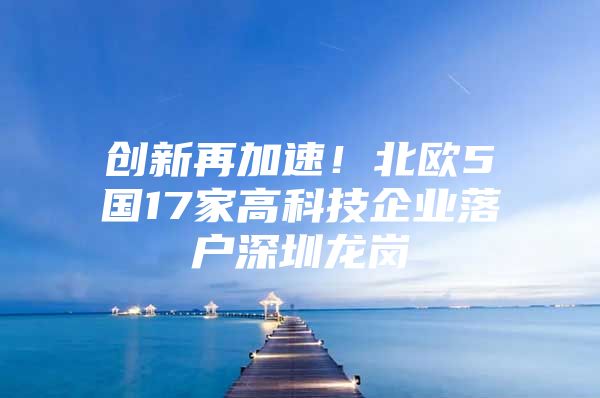 创新再加速！北欧5国17家高科技企业落户深圳龙岗