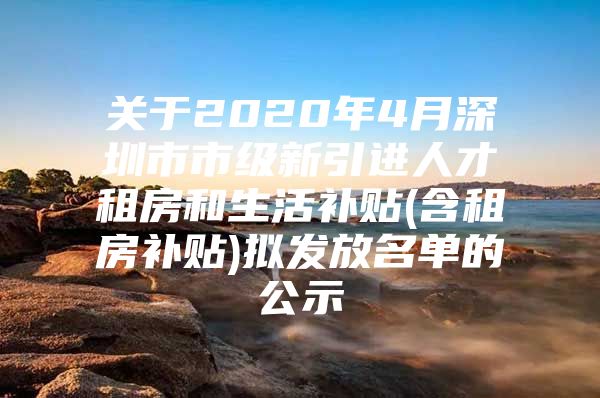 关于2020年4月深圳市市级新引进人才租房和生活补贴(含租房补贴)拟发放名单的公示