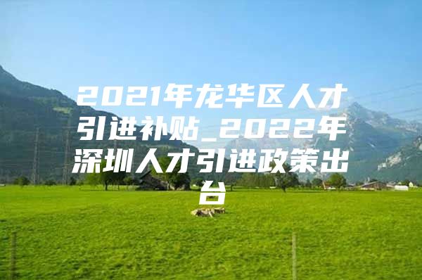 2021年龙华区人才引进补贴_2022年深圳人才引进政策出台