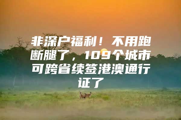 非深户福利！不用跑断腿了，109个城市可跨省续签港澳通行证了