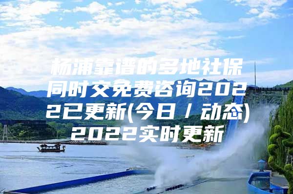 杨浦靠谱的多地社保同时交免费咨询2022已更新(今日／动态)2022实时更新