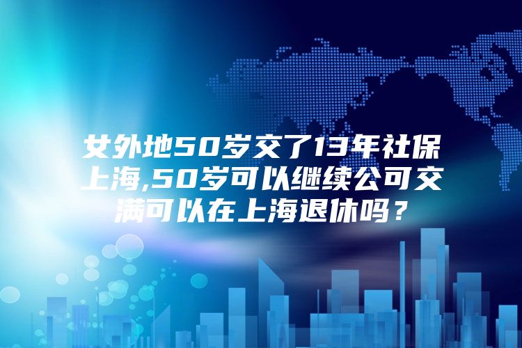 女外地50岁交了13年社保上海,50岁可以继续公可交满可以在上海退休吗？