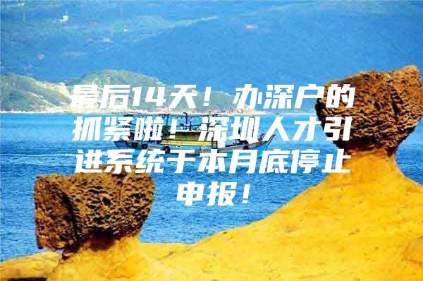 最后14天！办深户的抓紧啦！深圳人才引进系统于本月底停止申报！