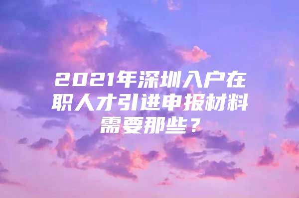 2021年深圳入户在职人才引进申报材料需要那些？