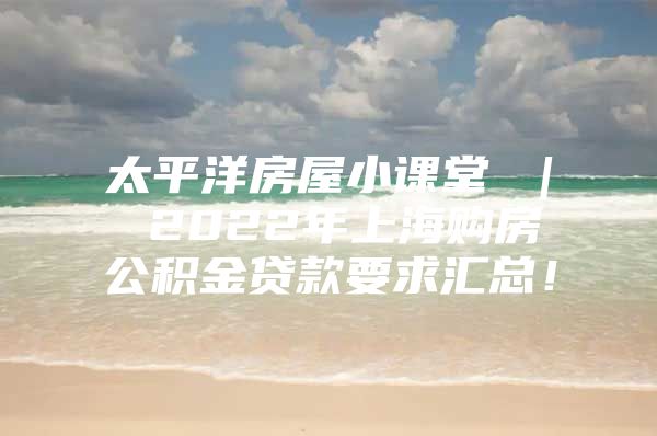 太平洋房屋小课堂 ｜ 2022年上海购房公积金贷款要求汇总！