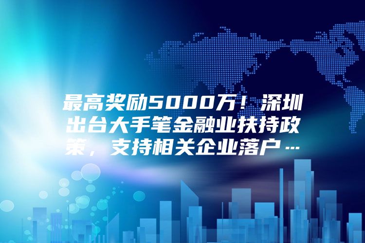 最高奖励5000万！深圳出台大手笔金融业扶持政策，支持相关企业落户…