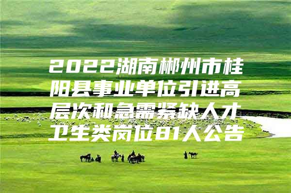 2022湖南郴州市桂阳县事业单位引进高层次和急需紧缺人才卫生类岗位81人公告