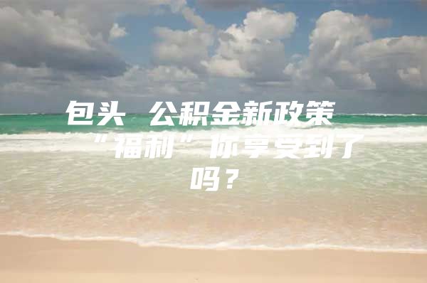 包头 公积金新政策“福利”你享受到了吗？