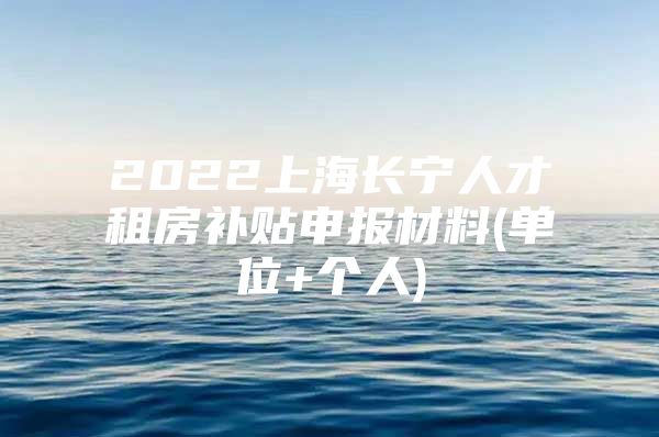 2022上海长宁人才租房补贴申报材料(单位+个人)