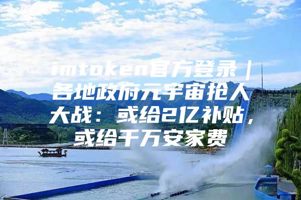 imtoken官方登录｜各地政府元宇宙抢人大战：或给2亿补贴，或给千万安家费