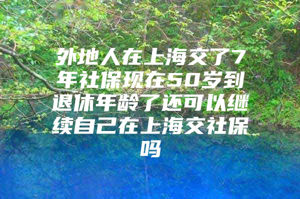 外地人在上海交了7年社保现在50岁到退休年龄了还可以继续自己在上海交社保吗