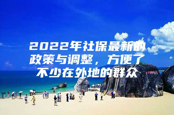 2022年社保最新的政策与调整，方便了不少在外地的群众